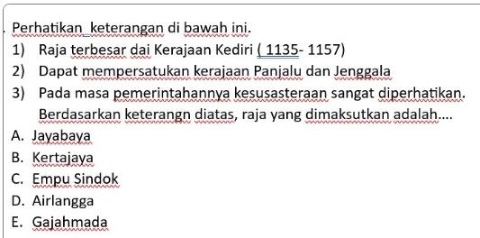 Perhatikan keterangan di bawah ini.
_ (1135-1157) 
2) Dapat mempersatukan kerajaan Panjalu dan Jenggala
3) Pada masa pemerintahannya kesusasteraan sangat diperhatikan.
Berdasarkan keterangn diatas, raja yang dimaksutkan adalah....
A. Jayabaya
B. Kertajaya
C. Empu Sindok
D. Airlangga
E. Gajahmada