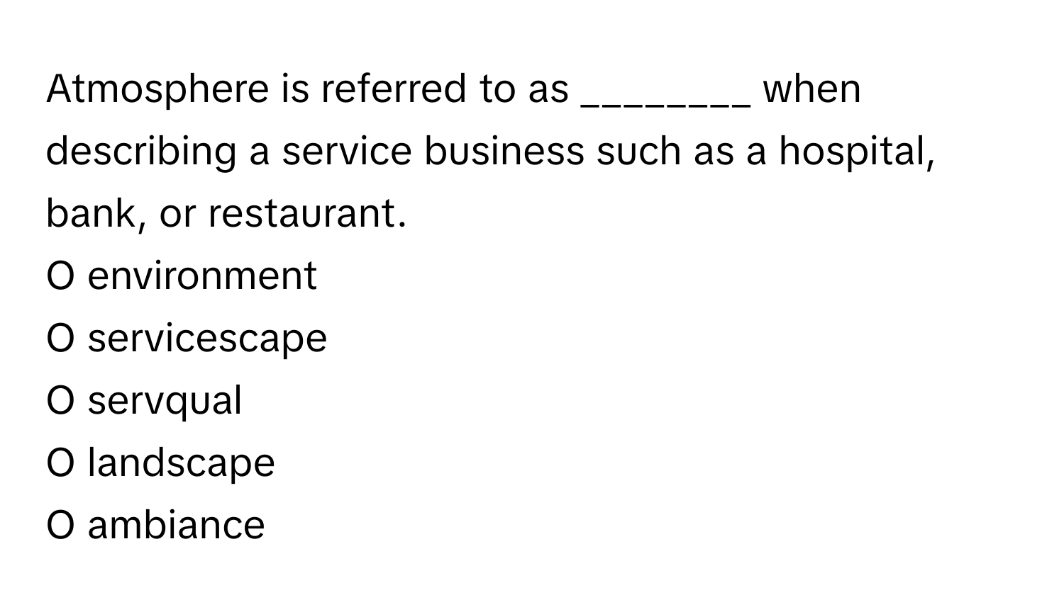 Atmosphere is referred to as ________ when describing a service business such as a hospital, bank, or restaurant.

O environment
O servicescape
O servqual
O landscape
O ambiance