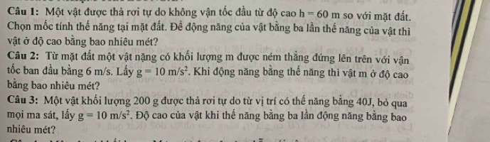 Một vật được thả rơi tự do không vận tốc đầu từ độ ca 3 h=60m so với mặt đất. 
Chọn mốc tính thế năng tại mặt đất. Để động năng của vật bằng ba lần thế năng của vật thì 
vật ở độ cao bằng bao nhiêu mét? 
Câu 2: Từ mặt đất một vật nặng có khối lượng m được ném thẳng đứng lên trên với vận 
tốc ban đầu bằng 6 m/s. Lấy g=10m/s^2. Khi động năng bằng thế năng thì vật m ở độ cao 
bằng bao nhiêu mét? 
Câu 3: Một vật khối lượng 200 g được thả rơi tự do từ vị trí có thế năng bằng 40J, bỏ qua 
mọi ma sát, lấy g=10m/s^2. Độ cao của vật khi thế năng bằng ba lần động năng bằng bao 
nhiêu mét?