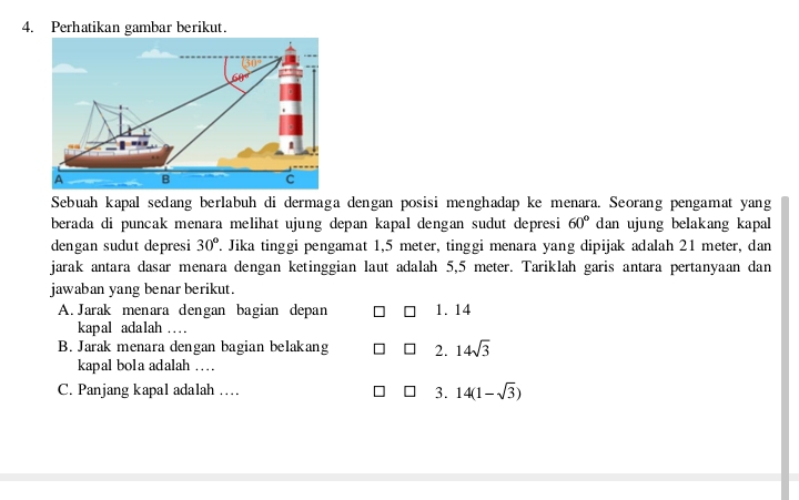 Perhatikan gambar berikut.
Sebuah kapal sedang berlabuh di dermaga dengan posisi menghadap ke menara. Seorang pengamat yang
berada di puncak menara melihat ujung depan kapal dengan sudut depresi 60° dan ujung belakang kapal
dengan sudut depresi 30°. Jika tinggi pengamat 1,5 meter, tinggi menara yang dipijak adalah 21 meter, dan
jarak antara dasar menara dengan ketinggian laut adalah 5,5 meter. Tariklah garis antara pertanyaan dan
jawaban yang benar berikut.
A. Jarak menara dengan bagian depan 1. 14
kapal adalah …_
B. Jarak menara dengan bagian belakang 2. 14sqrt(3)
kapal bola adalah ....
C. Panjang kapal adalah … 3. 14(1-sqrt(3))