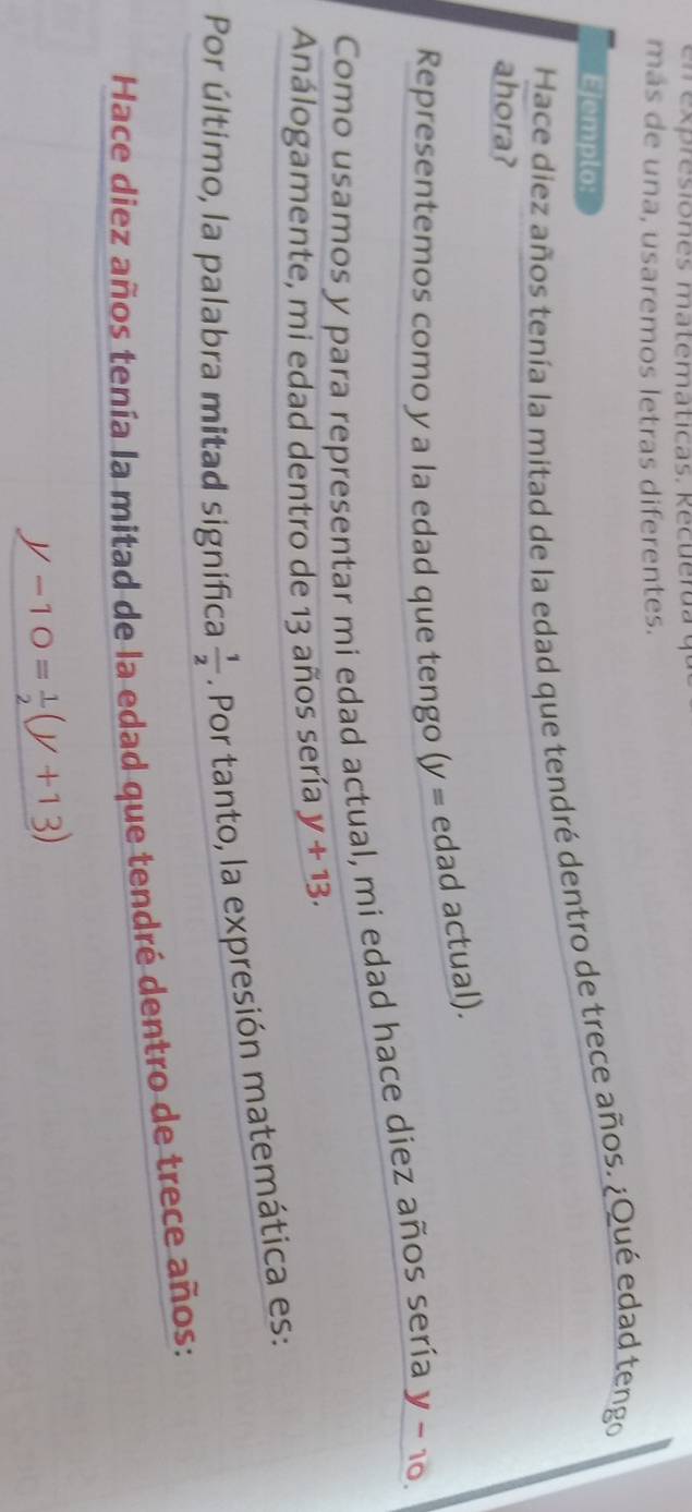 en ex res iones ma t e m aticas. R ec u e r da 
más de una, usaremos letras diferentes. 
Ejemplo: 
Hace diez años tenía la mitad de la edad que tendré dentro de trece años. ¿Qué edad tengo 
ahora? 
Representemos como y a la edad que tengo (y = edad actual). 
Como usamos y para representar mi edad actual, mi edad hace diez años sería y - 10. 
Análogamente, mi edad dentro de 13 años sería y+13. 
Por último, la palabra mitad significa  1/2 . Por tanto, la expresión matemática es: 
Hace diez años tenía la mitad de la edad que tendré dentro de trece años:
_ y-10= 1/2 (y+13)