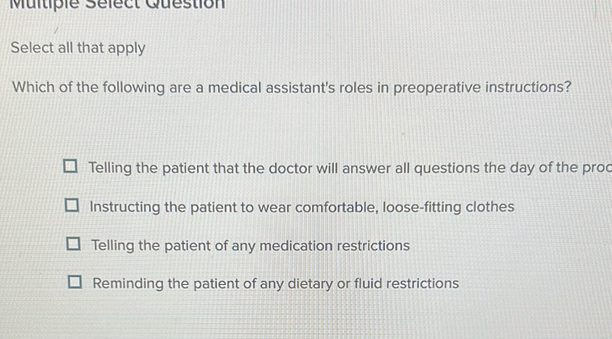 Multiple Séfect Question
Select all that apply
Which of the following are a medical assistant's roles in preoperative instructions?
Telling the patient that the doctor will answer all questions the day of the proc
Instructing the patient to wear comfortable, loose-fitting clothes
Telling the patient of any medication restrictions
Reminding the patient of any dietary or fluid restrictions