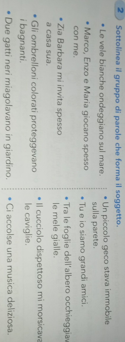 Sottolinea il gruppo di parole che forma il soggetto. 
Le vele bianche ondeggiano sul mare. Un piccolo geco stava immobile 
sulla parete. 
Marco, Enzo e Maria giocano spesso 
con me. Tu e io siamo grandi amici. 
Tra le foglie dell'albero occhieggiav 
Zia Barbara mi invita spesso 
le mele gialle. 
a casa sua. 
Gli ombrelloni colorati proteggevano Il cucciolo dispettoso mi morsicava 
i bagnanti. 
le caviglie. 
Due gatti neri miagolavano in giardino. Ci accolse una musica deliziosa.