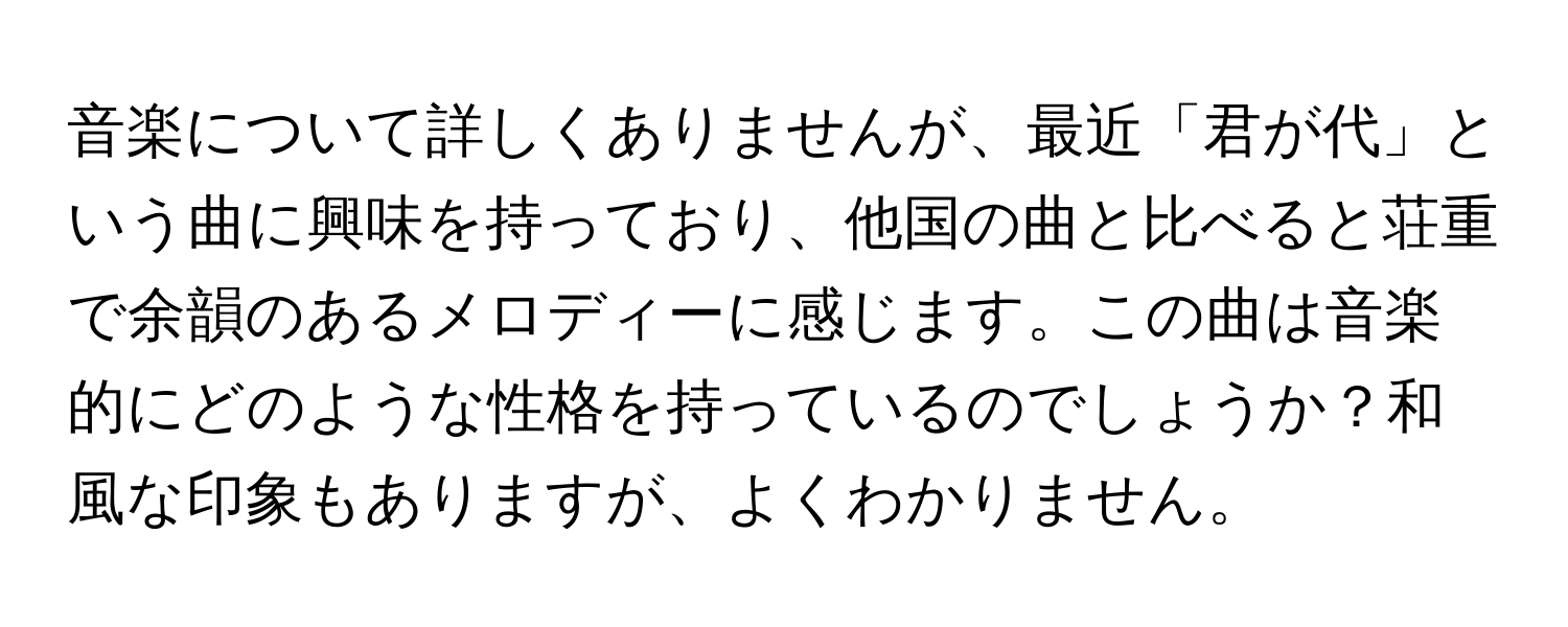 音楽について詳しくありませんが、最近「君が代」という曲に興味を持っており、他国の曲と比べると荘重で余韻のあるメロディーに感じます。この曲は音楽的にどのような性格を持っているのでしょうか？和風な印象もありますが、よくわかりません。