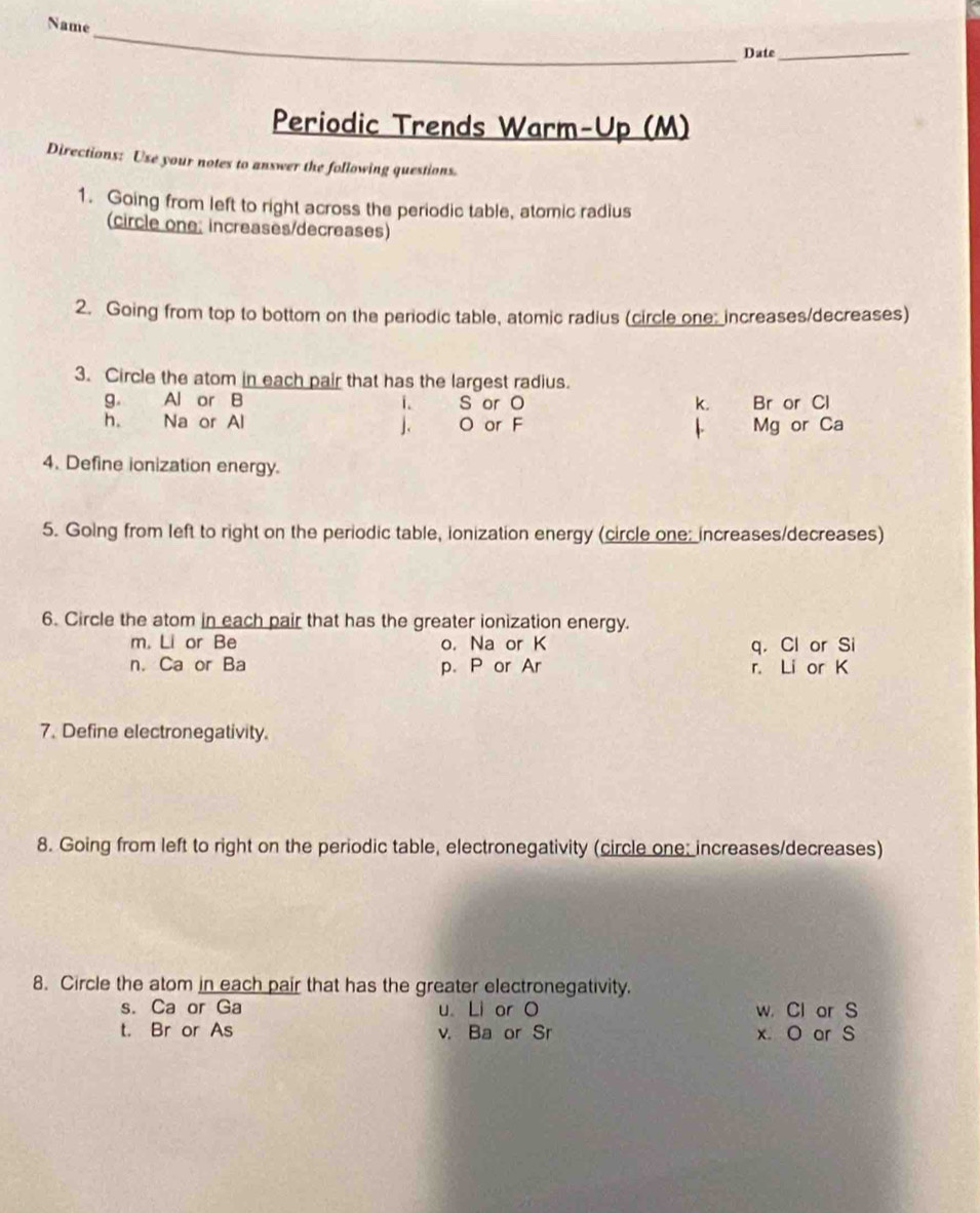 Name
Date_
Periodic Trends Warm-Up (M)
Directions: Use your notes to answer the following questions.
1. Going from left to right across the periodic table, atomic radius
(circle one; increases/decreases)
2. Going from top to bottom on the periodic table, atomic radius (circle one; increases/decreases)
3. Circle the atom in each pair that has the largest radius.
g. Al or B i. S or O k. Br or Cl
h. Na or Al ]. O or F Mg or Ca
4. Define ionization energy.
5. Going from left to right on the periodic table, ionization energy (circle one: increases/decreases)
6. Circle the atom in each pair that has the greater ionization energy.
m. Li or Be o. Na or K q. Cl or Si
n. Ca or Ba p. P or Ar r. Li or K
7. Define electronegativity.
8. Going from left to right on the periodic table, electronegativity (circle one: increases/decreases)
8. Circle the atom in each pair that has the greater electronegativity.
s. Ca or Ga u Li or O w. Cl or S
t. Br or As v. Ba or Sr x. O or S