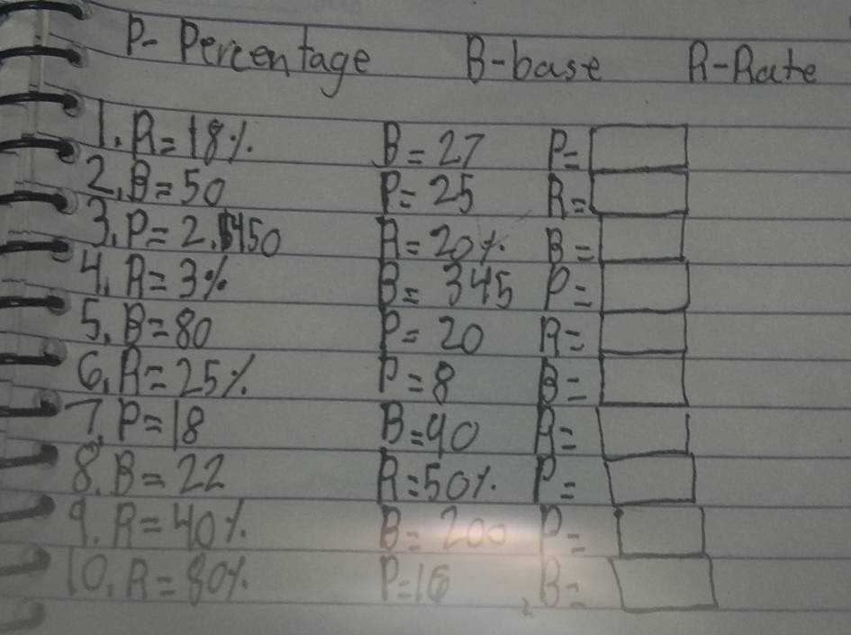 P-Percentage B-base B-Rate 
1. R=18%
B=27 P=□
2_ B=50
P=25 R=□
3_1P=2.1450 R=20% B=□
4 R=3%
B=345 p= □
5. B=80
p=20 R=_ 
0 R=25%
p=8 B=□
7,p=18
B=40 B=□
8 B=22
R=50% P=□
9. R=40% B=200 P=_ []
10, R=80%
P=16 B=□