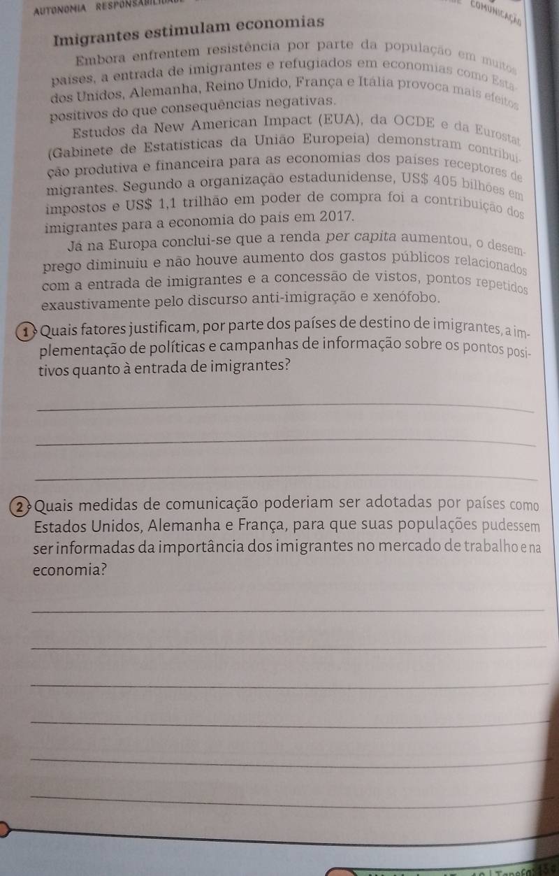 AUTONOMIA RESPONSA
Comunicação
Imigrantes estimulam economias
Embora enfrentem resistência por parte da população em muitos
países, a entrada de imigrantes e refugiados em economias como Esta
dos Unidos, Alemanha, Reino Unido, França e Itália provoca mais efeitos
positivos do que consequências negativas.
Estudos da New American Impact (EUA), da OCDE e da Eurostat
(Gabinete de Estatísticas da União Europeia) demonstram contribui-
ção produtiva e financeira para as economias dos países receptores de
migrantes. Segundo a organização estadunidense, US$ 405 bilhões em
impostos e US$ 1,1 trilhão em poder de compra foi a contribuição dos
imigrantes para a economia do país em 2017.
Já na Europa conclui-se que a renda per capita aumentou, o desem-
prego diminuiu e não houve aumento dos gastos públicos relacionados
com a entrada de imigrantes e a concessão de vistos, pontos repetidos
exaustivamente pelo discurso anti-imigração e xenófobo.
1 Quais fatores justificam, por parte dos países de destino de imigrantes, a im-
plementação de políticas e campanhas de informação sobre os pontos posi-
tivos quanto à entrada de imigrantes?
_
_
_
2Quais medidas de comunicação poderiam ser adotadas por países como
Estados Unidos, Alemanha e França, para que suas populações pudessem
ser informadas da importância dos imigrantes no mercado de trabalho e na
economia?
_
_
_
_
_
_
a