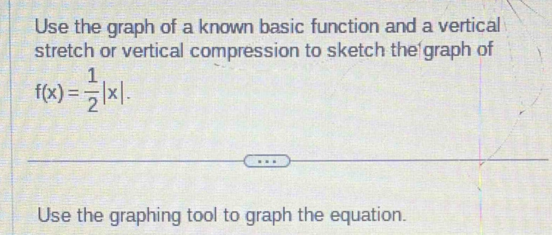 Use the graph of a known basic function and a vertical 
stretch or vertical compression to sketch the graph of
f(x)= 1/2 |x|. 
Use the graphing tool to graph the equation.