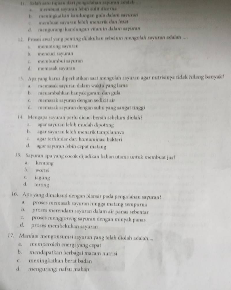 Salah satu tujuan dari pengsdahan sayuran adalah
a. membuat sayuran lebih sulit dicerna
b. meningkatkan kandungan gula dalam sayuran
c. membuat sayuran lebih menarik dan lezat
d.  mengurangi kandungan vitamin dalam sayuran
12. Proses awal yang penting dilakukan sebelum mengolah sayuran adalah ....
a. memotong sayuran
b. mencuci sayuran
c. membumbui sayuran
d. memasak sayuran
13. Apa yang harus diperhatikan saat mengolah sayuran agar nutrisinya tidak hilang banyak?
a. memasak sayuran dalam waktu yang lama
b. menambahkan banyak garam dan gula
c. memasak sayuran dengan sedikit air
d. memasak sayuran dengan suhu yang sangat tinggi
14. Mengapa sayuran perlu dicuci bersih sebelum diolah?
a. agar sayuran lebih mudah dipotong
b. agar sayuran lebih menarik tampilannya
c. agar terhindar dari kontaminasi bakteri
d. agar sayuran lebih cepat matang
15. Sayuran apa yang cocok dijadikan bahan utama untuk membuat jus?
a. kentang
b. wortel
c. jagung
d. terong
16. Apa yang dimaksud dengan blansir pada pengolahan sayuran?
a. proses memasak sayuran hingga matang sempurna
b. proses merendam sayuran dalam air panas sebentar
c. proses menggoreng sayuran dengan minyak panas
d. proses membekukan sayuran
17. Manfaat mengonsumsi sayuran yang telah diolah adalah....
a. memperoleh energi yang cepat
b. mendapatkan berbagai macam nutrisi
c. meningkatkan berat badan
d. mengurangi nafsu makan