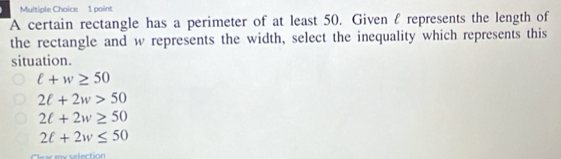 A certain rectangle has a perimeter of at least 50. Given f represents the length of
the rectangle and w represents the width, select the inequality which represents this
situation.
ell +w≥ 50
2ell +2w>50
2ell +2w≥ 50
2ell +2w≤ 50
selection