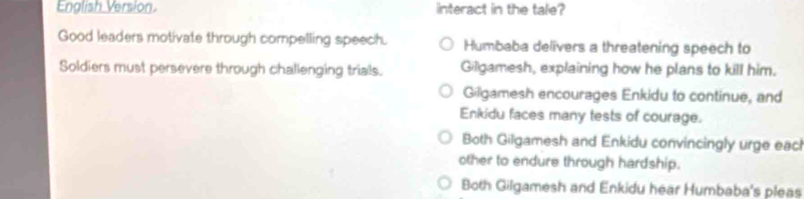 English Version. interact in the tale?
Good leaders motivate through compelling speech. Humbaba delivers a threatening speech to
Soldiers must persevere through challenging trials. Gilgamesh, explaining how he plans to kill him.
Gilgamesh encourages Enkidu to continue, and
Enkidu faces many tests of courage.
Both Gilgamesh and Enkidu convincingly urge eacl
other to endure through hardship.
Both Gilgamesh and Enkidu hear Humbaba's pleas