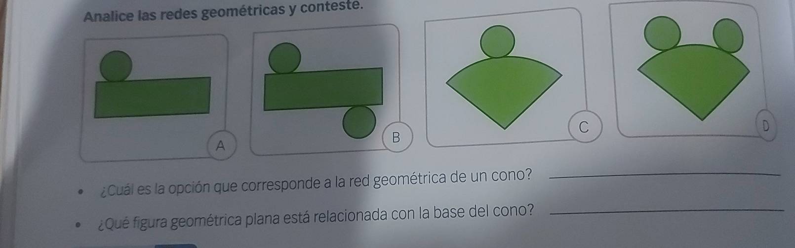 Analice las redes geométricas y conteste. 
C 
D 
A 
B 
_ 
¿Cuál es la opción que corresponde a la red geométrica de un cono? 
_ 
¿Qué figura geométrica plana está relacionada con la base del cono?