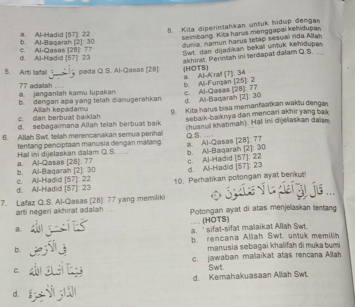 Kita diperintahkan untuk hidup dengan
a. Al-Hadid [57]: 22
seimbang. Kita harus menggapai kehidupan
b. Al-Baqarah [2]: 30
dunia, namun harus tetap sesuai rida Allah
c. Al-Qasas [28]: 77
Swt. dan dijadikan bekal untuk kehidupan
d. Al-Hadid [57]: 23
akhirat. Perintah ini terdapat dalam Q.S. ....
5. Arti lafal  pada Q.S. Al-Qasas [28]: (HOTS)
a. Al-A'raf [7]: 34
77 adalah
b. Al-Furqan [25]: 2
a. janganlah kamu lupakan
b. dengan apa yang telah dianugerahkan c. Al-Qasas [28]: 77
d. Al-Baqarah [2]: 30
Allah kepadamu
c. dan berbuat baiklah 9. Kita harus bisa memanfaatkan waktu dengan
d. sebagaimana Allah telah berbuat baik sebaik-baiknya dan mencari akhir yang baik
(husnul khatimah). Hal ini dijelaskan dalam
6. Allah Swt. telah merencanakan semua perihal Q.S. …
tentang penciptaan manusia dengan matang. a. Al-Qasas [28]: 77
Hal ini dijelaskan dalam Q.S. ....
b. Al-Baqarah [2]: 30
a. Al-Qasas [28]: 77
c. Al-Hadid [57]: 22
b. Al-Baqarah [2]: 30
d. Al-Hadid [57]: 23
c. Al-Hadid [57]: 22
10. Perhatikan potongan ayat berikut!
d. Al-Hadid [57]: 23
7. Lafaz Q.S. Al-Qasas [28]: 77 yang memiliki
JK L √ Le l j6 ...
arti negeri akhirat adalah ....
Potongan ayat di atas menjelaskan tentang
a. gts … (HOTS)
a.  sifat-sifat malaikat Allah Swt.
b. rencana Allah Swt. untuk memilih
b.
manusia sebagai khalifah di muka bumi
c. jawaban malaikat atas rencana Allah
C. aats Swt.
d. Kemahakuasaan Allah Swt.
d. áz jì jiā]l