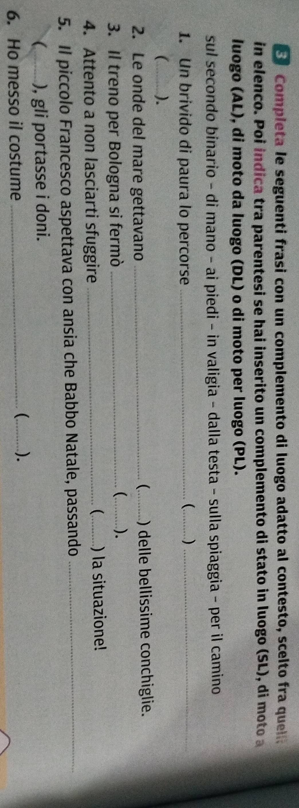 Completa le seguenti frasi con un complemento di luogo adatto al contesto, scelto fra quela 
in elenco. Poi indica tra parentesi se hai inserito un complemento di stato in luogo (SL), di moto a 
luogo (AL), di moto da luogo (DL) o di moto per luogo (PL). 
sul secondo binario - di mano - ai piedi - in valigia - dalla testa - sulla spiaggia - per il camino 
1. Un brivido di paura lo percorse_ 
_ )_ 
_ ). 
 
2. Le onde del mare gettavano __) delle bellissime conchiglie. 
3. Il treno per Bologna si fermò_ 
(_ ). 
( 
4. Attento a non lasciarti sfuggire __) la situazione! 
5. Il piccolo Francesco aspettava con ansia che Babbo Natale, passando_ 
_ ), gli portasse i doni. 
6. Ho messo il costume_ 
_).