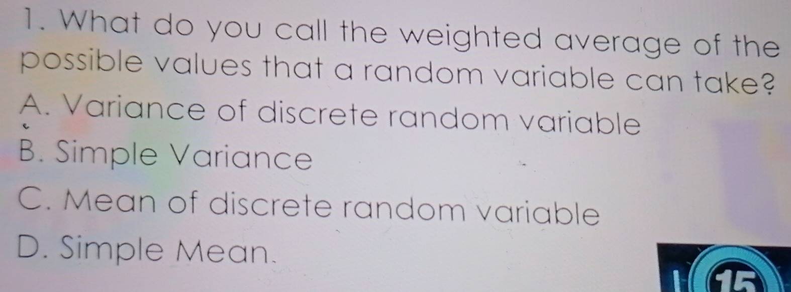 What do you call the weighted average of the
possible values that a random variable can take?
A. Variance of discrete random variable
B. Simple Variance
C. Mean of discrete random variable
D. Simple Mean. a