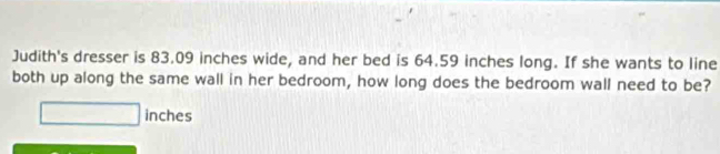 Judith's dresser is 83.09 inches wide, and her bed is 64.59 inches long. If she wants to line 
both up along the same wall in her bedroom, how long does the bedroom wall need to be?
inches