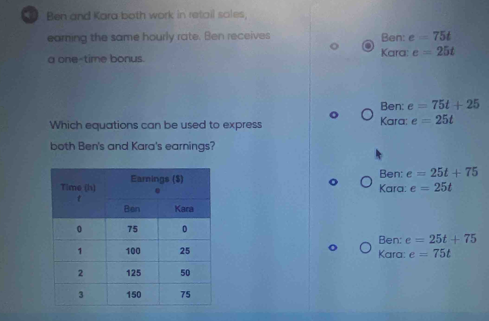 Ben and Kara both work in retail sales,
eaming the same hourly rate. Ben receives Ben: e=75t
a one-time bonus.
Kara: e=25t
Ben: e=75t+25
Which equations can be used to express Kara: e=25t
both Ben's and Kara's earnings?
Ben: e=25t+75
Kara: e=25t
Ben: e=25t+75
Kara: e=75t