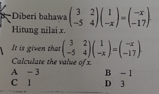 Diberi bahawa beginpmatrix 3&2 -5&4endpmatrix beginpmatrix 1 -xendpmatrix =beginpmatrix -x -17endpmatrix. 
Hitung nilai x.
It is given that beginpmatrix 3&2 -5&4endpmatrix beginpmatrix 1 -xendpmatrix =beginpmatrix -x -17endpmatrix. 
Calculate the value of x.
A - 3 B - 1
C l D 3