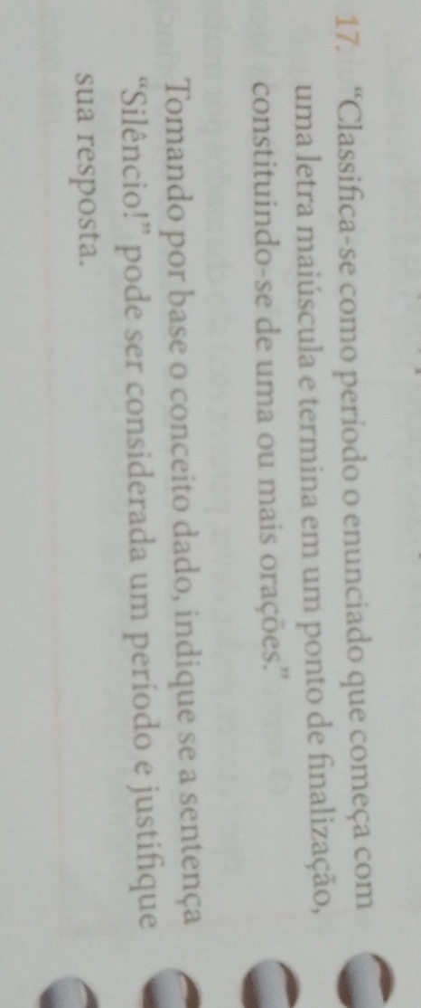 “Classifica-se como período o enunciado que começa com 
uma letra maiúscula e termina em um ponto de finalização, 
constituindo-se de uma ou mais orações.'' 
Tomando por base o conceito dado, indique se a sentença 
“Silêncio!” pode ser considerada um período e justifique 
sua resposta.