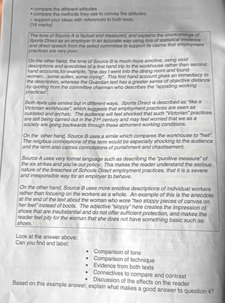 comp are the different attitudes 
compare the methods they use to convey the attitudes .
support your ideas with references to both texts.
(16 marks)
The tone of Source A is factual and measured, and explains the shortcomings of
Sports Direct as an employer in an accurate way using lots of statistical evidence
and direct speech from the select committee to support its claims that employment
practices are very poor.
On the other hand, the tone of Source B is much more emotive, using vivid
descriptions and anecdotes of a first hand trip to the workhouse rather than second
hand accounts,for example, "one day I went into the dining room and found
women....some sullen, some crying". This first hand account gives an immediacy to
the description, whereas the Guardian text has a greater sense of objective distance
by quoting from the committee chairman who describes the "appalling working
practices",
Both texts use similes but in different ways. Sports Direct is described as "like a
Victorian workhouse', which suggests that employment practices are seen as
outdated and archaic. The audience will feel shocked that such “Victorian” practices
are still being carried out in the 21^(st) century and may feel worried that we as a
society are going backwards through these abhorrent working conditions.
On the other hand, Source B uses a simile which compares the workhouse to "hell'.
The religious connotations of this term would be especially shocking to the audience
and the term also carries connotations of punishment and chastisement.
Source A uses very formal language such as describing the “punitive measure” of
the six strikes and you're out policy. This makes the reader understand the serious
nature of the breaches of Schools Direct employment practices, that it is a severe
and irresponsible way for an employer to behave.
On the other hand, Source B uses more emotive descriptions of individual workers
rather than focusing on the workers as a whole. An example of this is the anecdote
at the end of the text about the woman who wore “two sloppy pieces of canvas on
her feet” instead of boots. The adjective “sloppy” here creates the impression of
shoes that are insubstantial and do not offer sufficient protection, and makes the
reader feel pity for the woman that she does not have something basic such as
shoes.
Look at the answer above:
Can you find and label:
Comparison of tone
Comparison of technique
Evidence from both texts
Connectives to compare and contrast
Discussion of the effects on the reader
Based on this example answer, explain what makes a good answer to question 4?