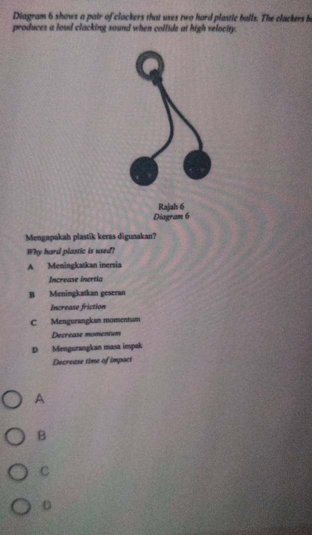 Diagram 6 shows a pair of clackers that uses two hard plastic balls. The clackers b
produces a loud clacking sound when collide at high velocity.
Mengapakah plastik keras digunakan?
Why hard plastic is used?
A Meningkatkan inersia
Increase inertia
B Meningkatkan geseran
Increase friction
C Mengurangkan momentum
Decrease momentum
D Mengurangkan masa impak
Decrease time of impact
A
B
C
D