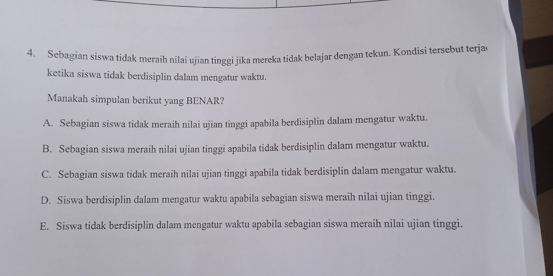 Sebagian siswa tidak meraih nilai ujian tinggi jika mereka tidak belajar dengan tekun. Kondisi tersebut terja
ketika siswa tidak berdisiplin dalam mengatur waktu.
Manakah simpulan berikut yang BENAR?
A. Sebagian siswa tidak meraih nilai ujian tinggi apabila berdisiplin dalam mengatur waktu.
B. Sebagian siswa meraih nilai ujian tinggi apabila tidak berdisiplin dalam mengatur waktu.
C. Sebagian siswa tidak meraih nilai ujian tinggi apabila tidak berdisiplin dalam mengatur waktu.
D. Siswa berdisiplin dalam mengatur waktu apabila sebagian siswa meraih nilai ujian tinggi.
E. Siswa tidak berdisiplin dalam mengatur waktu apabila sebagian siswa meraih nilai ujian tinggi.