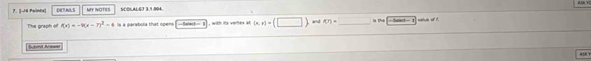 DETAILS MY NOTES SCOLALG7 3.1.004. 
The graph of f(x)=-9(x-7)^2-6 is a parabola that opens Select--= $ , with its vertex at (x,y)=(□ and (7)=□ is the value of f. 
Submit Answer ASK Y