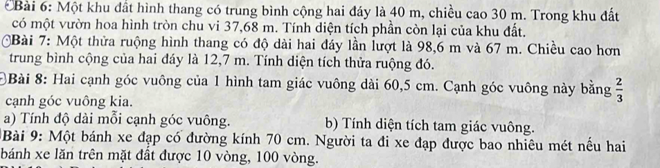 Một khu đất hình thang có trung bình cộng hai đáy là 40 m, chiều cao 30 m. Trong khu đất 
có một vườn hoa hình tròn chu vi 37,68 m. Tính diện tích phần còn lại của khu đất. 
Bài 7: Một thửa ruộng hình thang có độ dài hai đáy lần lượt là 98,6 m và 67 m. Chiều cao hơn 
trung bình cộng của hai đáy là 12,7 m. Tính diện tích thửa ruộng đó. 
)Bài 8: Hai cạnh góc vuông của 1 hình tam giác vuông dài 60,5 cm. Cạnh góc vuông này bằng  2/3 
cạnh góc vuông kia. 
a) Tính độ dài mỗi cạnh góc vuông. b) Tính diện tích tam giác vuông. 
Bài 9: Một bánh xe đạp có đường kính 70 cm. Người ta đi xe đạp được bao nhiêu mét nếu hai 
bánh xe lăn trên mặt đất được 10 vòng, 100 vòng.