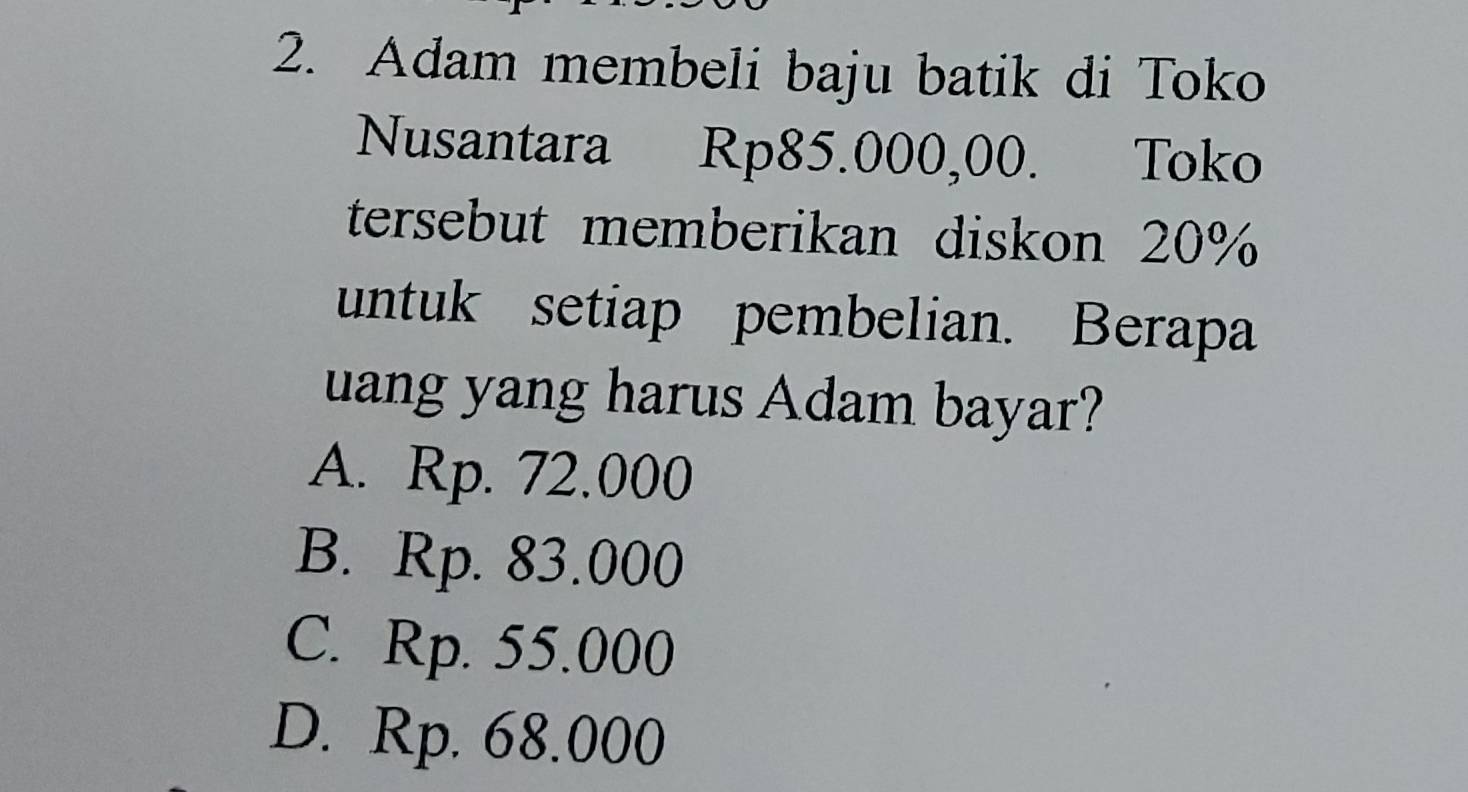 Adam membeli baju batik di Toko
Nusantara Rp85.000,00. Toko
tersebut memberikan diskon 20%
untuk setiap pembelian. Berapa
uang yang harus Adam bayar?
A. Rp. 72.000
B. Rp. 83.000
C. Rp. 55.000
D. Rp. 68.000