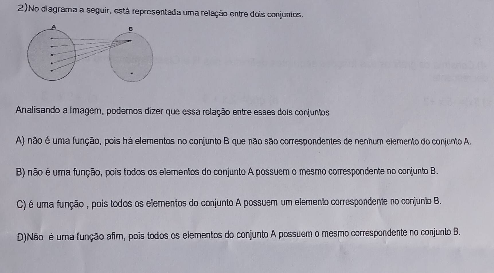 2)No diagrama a seguir, está representada uma relação entre dois conjuntos.
A
B
Analisando a imagem, podemos dizer que essa relação entre esses dois conjuntos
A) não é uma função, pois há elementos no conjunto B que não são correspondentes de nenhum elemento do conjunto A.
B) não é uma função, pois todos os elementos do conjunto A possuem o mesmo correspondente no conjunto B.
C) é uma função , pois todos os elementos do conjunto A possuem um elemento correspondente no conjunto B.
D)Não é uma função afim, pois todos os elementos do conjunto A possuem o mesmo correspondente no conjunto B.