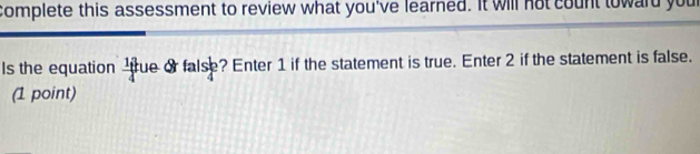 complete this assessment to review what you've learned. It will not count toward your 
Is the equation  13/4  cue or false? Enter 1 if the statement is true. Enter 2 if the statement is false. 
(1 point)