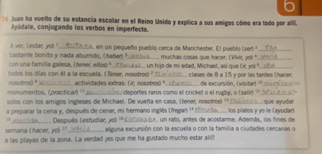 pe Juan ha vuelto de su estancia escolar en el Reino Unido y explica a sus amigos cómo era todo por allí. 
Ayúdale, conjugando los verbos en imperfecto. 
A ver, (estar, yo) ¹_ en un pequeño pueblo cerca de Manchester. El pueblo (ser _ 
bastante bonito y nada aburrido, (haber) ²._ muchas cosas que hacer. (Vivir, yo)"_ 
con una familia galesa, (tener, elos) _ un hijo de mi edad, Michael, así que if, y 0) º_ 
todos los días con él a la escuela. (Tener, nosotros) _clases de 8 a 15 y por las tardes (hacer, 
nosotros)" actividades extras: (ir, nosotros) º de excursión, (visitar) 10
monumentos, (practicar) ¹' _deportes raros como el cricket o el rugby, o (salir) ' 
solos con los amigos ingleses de Michael. De vuelta en casa, (fener, nosotros) ''._ que ayudar 
a preparar la cena y, después de cenar, mi hermano inglés (fregar) ''_ los platos y yo le (ayudar) 
1 _ Después (estudiar, yo) '* , un rato, antes de acostarme. Además, los fines de 
semana (hacer, yo) ¹._ alguna excursión con la escuela o con la familia a ciudades cercanas o 
a las playas de la zona. La verdad ¡es que me ha gustado mucho estar alll!