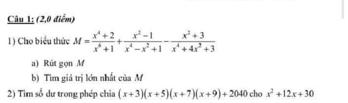 (2,0 điểm)
1) Cho biểu thức M= (x^4+2)/x^6+1 + (x^2-1)/x^4-x^2+1 - (x^2+3)/x^4+4x^2+3 
a) Rút gọn M
b) Tìm giá trị lớn nhất của M
2) Tìm số dư trong phép chia (x+3)(x+5)(x+7)(x+9)+2040 cho x^2+12x+30