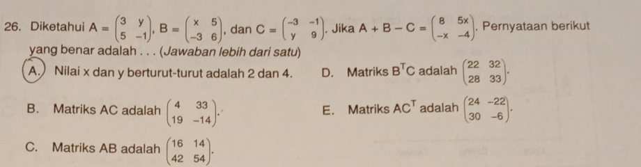 Diketahui A=beginpmatrix 3&y 5&-1endpmatrix , B=beginpmatrix x&5 -3&6endpmatrix , dan C=beginpmatrix -3&-1 y&9endpmatrix. Jika A+B-C=beginpmatrix B&5x -x&-4endpmatrix. . Pernyataan berikut
yang benar adalah . . . (Jawaban lebih dari satu)
A.) Nilai x dan y berturut-turut adalah 2 dan 4. D. Matriks B^TC adalah beginpmatrix 22&32 28&33endpmatrix.
B. Matriks AC adalah beginpmatrix 4&33 19&-14endpmatrix. E. Matriks AC^T adalah beginpmatrix 24&-22 30&-6endpmatrix.
C. Matriks AB adalah beginpmatrix 16&14 42&54endpmatrix.