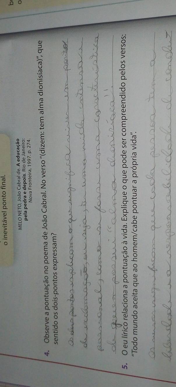 inevitável ponto final. 
b 
MELO NETO, João Cabral de. A educação 
pela pedra e depois. Rio de Janeiro: 
Nova Fronteira, 1997. p. 274. 
4. Observe a pontuação no poema de João Cabral. No verso '(dizem: tem alma dionisíaca)”, que 
sentido os dois-pontos expressam? 
_ 
_ 
_ 
__ 
_ 
5. O eu lírico relaciona a pontuação à vida. Explique o que pode ser compreendido pelos versos: 
“Todo mundo aceita que ao homem/cabe pontuar a própria vida”. 
_ 
_