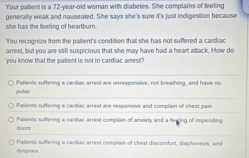 Your patient is a 72-year -old woman with diabetes. She complains of feeling
generally weak and nauseated. She says she's sure it's just indigestion because
she has the feeling of heartburn.
You recognize from the patient's condition that she has not suffered a cardiac
arrest, but you are still suspicious that she may have had a heart attack. How do
you know that the patient is not in cardiac arrest?
Patients suffering a cardiac arrest are unresponsive, not breathing, and have no
pulse
Patients suffering a cardiac arrest are responsive and complain of chest pain
Patients suffering a cardiac arrest complain of anxiety and a ferling of impending
doom
Patients suffering a cardiac arrest complain of chest discomfort, diaphoresis, and
dyspnea