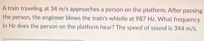 A train traveling at 34 m/s approaches a person on the platform. After passing 
the person, the engineer blows the train's whistle at 987 Hz. What frequency 
in Hz does the person on the platform hear? The speed of sound is 344 m/s.