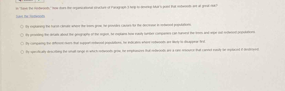 In "Save the Redwoods," how does the organizational structure of Paragraph 3 help to develop Muir's point that redwoods are at great risk?
Save the Redwoods
By explaining the harsh climate where the frees grow, he provides causes for the decrease in redwood populations.
By providing the details about the geography of the region, he explains how easily lumber companies can harvest the trees and wipe out redwood populations.
By comparing the different rivers that support redwood populations, he indicates where redwoods are likely to disappear first.
tly specifically describing the small range in which redwoods grow, he emphasizes that redwoods are a rare resource that cannot easily be replaced if destroyed.