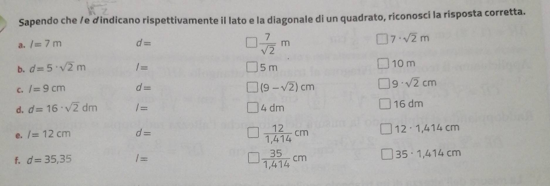 Sapendo che /e dindicano rispettivamente il lato e la diagonale di un quadrato, riconosci la risposta corretta.
 7/sqrt(2) m
a. l=7m d= 7· sqrt(2)m
b. d=5· sqrt(2)m I= 5 m 10 m
C. I=9cm d= (9-sqrt(2))cm
9 · sqrt(2)cm
d. d=16· sqrt(2)dm I= 4 dm
16 dm
e. /=12cm d=
 12/1,414 cm
12· 1,414cm
 35/1,414 cm
f. d=35,35 I= 35· 1,414cm