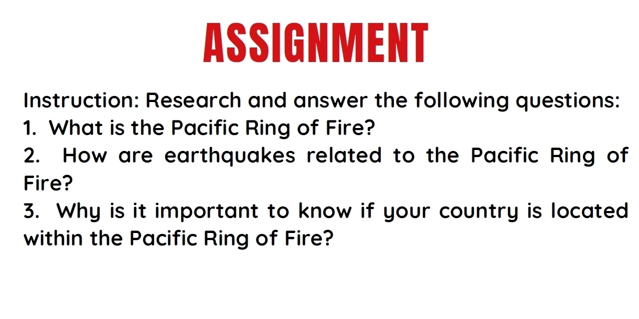 ASSIGNMENT 
Instruction: Research and answer the following questions: 
1. What is the Pacific Ring of Fire? 
2. How are earthquakes related to the Pacific Ring of 
Fire? 
3. Why is it important to know if your country is located 
within the Pacific Ring of Fire?