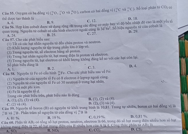 Oxygen có ba đồng vị (_8^((16)O,_8^(17) O và frac 11)3(O) , carbon có hai đồng vị C_6^((12)C và _6^(13)C) Số loại phân tử CO_2) có
thể được tạo thành là D. 18.
A. 6. B. 9. C. 12.
Câu 56. Hợp kim cobalt được sử dụng rộng rãi trong các động cơ máy bay vì độ bền nhiệt độ cao là một yếu tố
quan trọng. Nguyên tử cobalt có cấu hình electron ngoài cùng là 3d^74s^2. Số hiệu nguyên tử của cobalt là
A. 24. B. 25. C. 27. D. 29.
Câu 57. Cho các phát biểu sau:
(1) Tất cả các hạt nhân nguyên tử đều chứa proton và neutron.
(2) Khối lượng nguyên tử tập trung phần lớn ở lớp vỏ.
(3) Trong nguyên tử, số electron bằng số proton.
(4) Trong hạt nhân nguyên tử, hạt mang điện là proton và electron.
(5) Trong nguyên tử, hạt electron có khối lượng không đáng kể so với các hạt còn lại.
Số phát biểu đúng là
A. 1. B. 2. C. 3. D. 4.
Câu 58. Nguyên tử Fe có cấu hình beginarrayr 56 26endarray * Fe . Cho các phát biểu sau về Fe:
(1) Nguyên tử của nguyên tố Fe có 8 electron ở lopwp ngoài cùng.
(2) Nguyên tử của nguyên tố Fe có 30 neutron ở trong hạt nhân.
(3) Fe là một phi kim.
(4) Fe là nguyên tổ d.
Trong các phát biểu trên, phát biểu nào là đúng
A. (1), (2), (3) và (4). B. (1), (2) và (4).
C. (2) và (4). D. (2), (3) và (4).
Câu 59. Nguyên tố boron (B) có nguyên tử khối trung bình là 10,81. Trong tự nhiên, boron có hai đồng vị là
beginarrayr 10 5endarray B và _5^((11)B. Phần trăm số nguyên tử của đồng vị _5^(10)B là
A. 81 %. B. 19 %. C. 0,19 %. D. 0,81 %.
Câu 60. Phân tử AB_2) có tổng số hạt proton, neutron, electron là 66, trong đó số hạt mang điện nhiều hơn số hạt
không mang điện là 22, số hạt mang điện của B nhiều hơn của A là 4. Công thức phân tử AB_2 à
A. SO_2 NO_2 C. CO_2 D. CS_2
B.