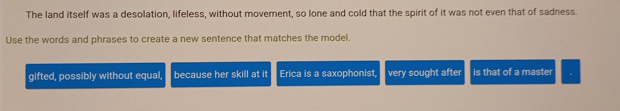 The land itself was a desolation, lifeless, without movement, so lone and cold that the spirit of it was not even that of sadness.
Use the words and phrases to create a new sentence that matches the model.
gifted, possibly without equal, because her skill at it Erica is a saxophonist, very sought after is that of a master