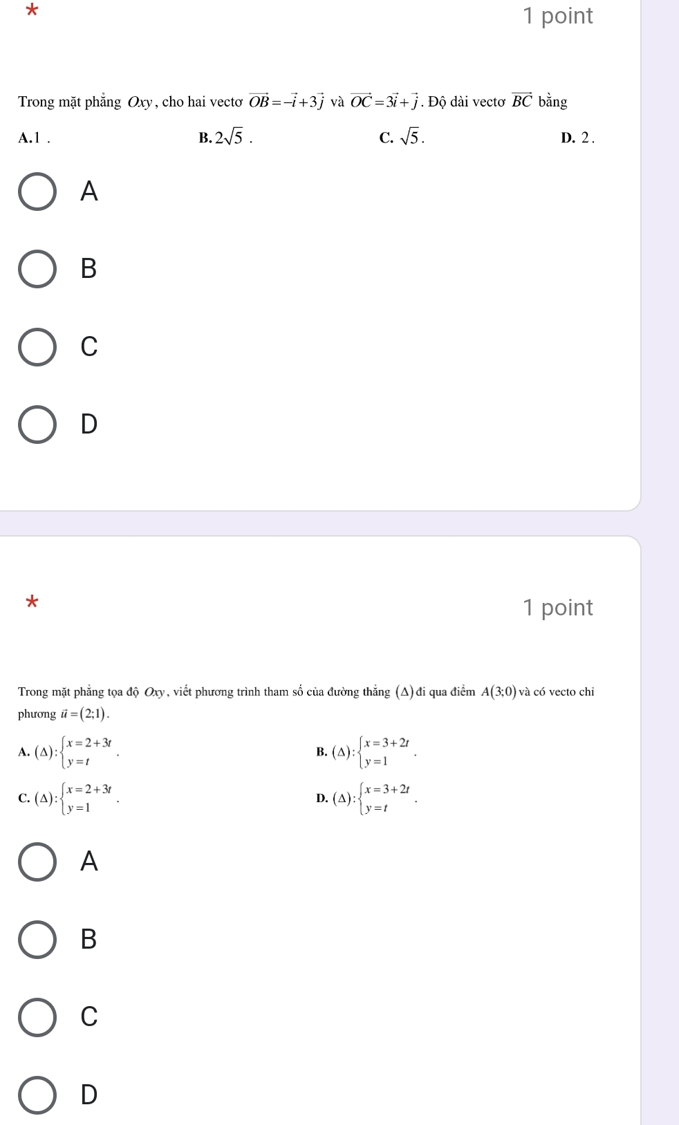 Trong mặt phẳng Oxy, cho hai vectơ vector OB=-vector i+3vector j và vector OC=3vector i+vector j *. Độ dài vectơ vector BC bằng
A. 1. B. 2sqrt(5). C. sqrt(5). D. 2.
A
B
C
D
*
1 point
Trong mặt phẳng tọa độ Oxy, viết phương trình tham số của đường thẳng (A) đi qua điểm A(3;0) và có vecto chỉ
phương vector u=(2;1).
A. (△ ):beginarrayl x=2+3t y=tendarray.. B. (△ ):beginarrayl x=3+2t y=1endarray..
C. (△ ):beginarrayl x=2+3t y=1endarray.. (△ ):beginarrayl x=3+2t y=tendarray.. 
D.
A
B
C
D