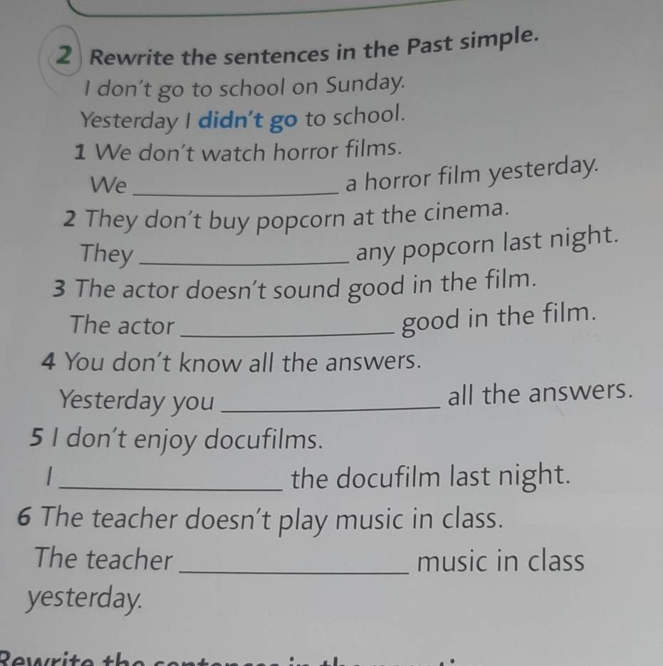 Rewrite the sentences in the Past simple. 
I don’t go to school on Sunday. 
Yesterday I didn't go to school. 
1 We don't watch horror films. 
We_ 
a horror film yesterday. 
2 They don’t buy popcorn at the cinema. 
They_ 
any popcorn last night. 
3 The actor doesn’t sound good in the film. 
The actor_ 
good in the film. 
4 You don't know all the answers. 
Yesterday you_ 
all the answers. 
5 I don’t enjoy docufilms. 
_the docufilm last night. 
6 The teacher doesn’t play music in class. 
The teacher_ music in class 
yesterday.