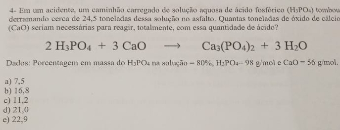 4- Em um acidente, um caminhão carregado de solução aquosa de ácido fosfórico (H_3PO_4) tombou
derramando cerca de 24,5 toneladas dessa solução no asfalto. Quantas toneladas de óxido de cálcio
(CaO) seriam necessárias para reagir, totalmente, com essa quantidade de ácido?
2H_3PO_4+3CaO
Ca_3(PO_4)_2+3H_2O
Dados: Porcentagem em massa do H_3PO_4 na solução =80% , H_3PO_4=98g/mol e CaO=56g/mol.
a) 7,5
b) 16,8
c) 11,2
d) 21,0
e) 22,9