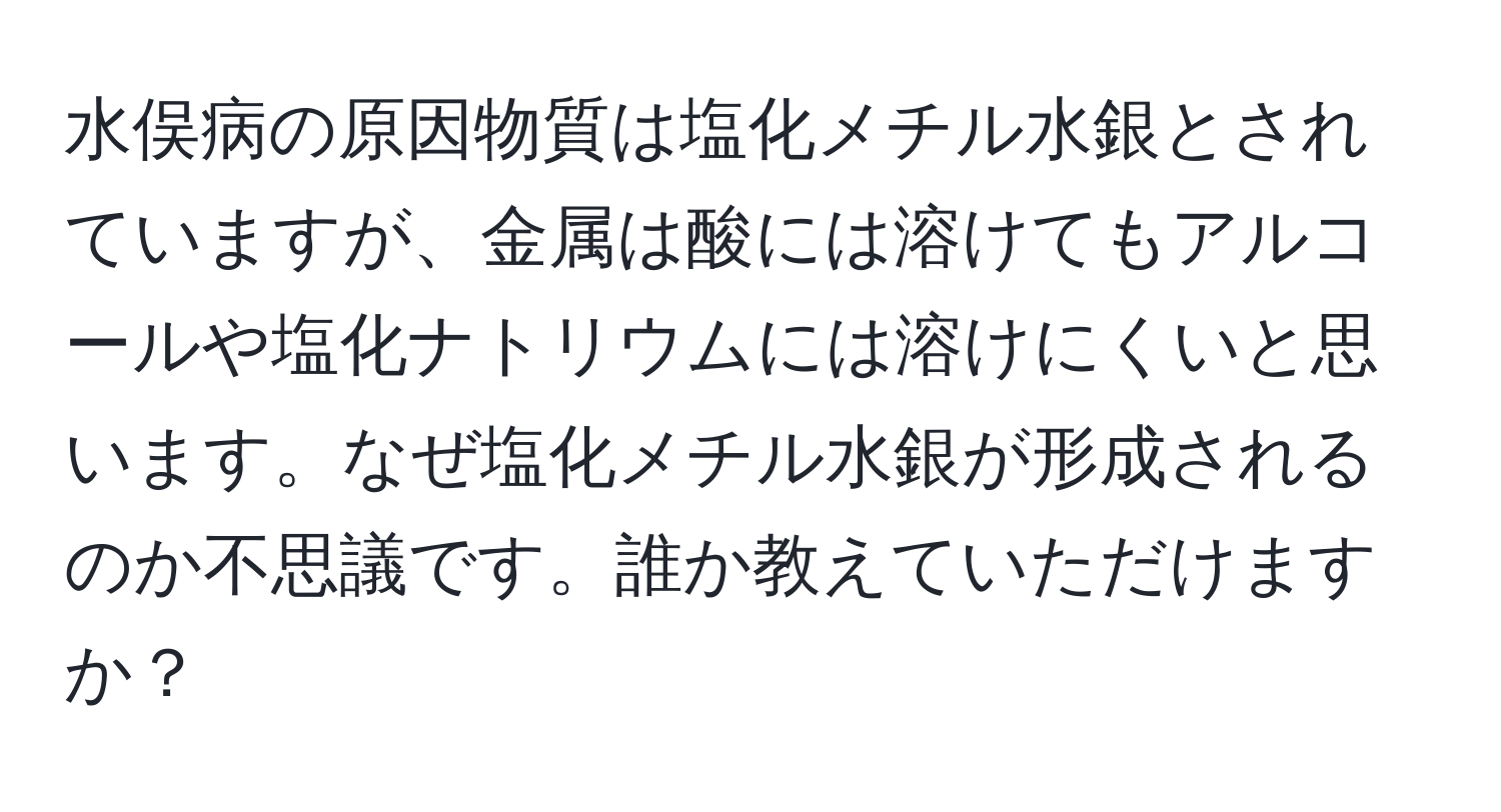 水俣病の原因物質は塩化メチル水銀とされていますが、金属は酸には溶けてもアルコールや塩化ナトリウムには溶けにくいと思います。なぜ塩化メチル水銀が形成されるのか不思議です。誰か教えていただけますか？