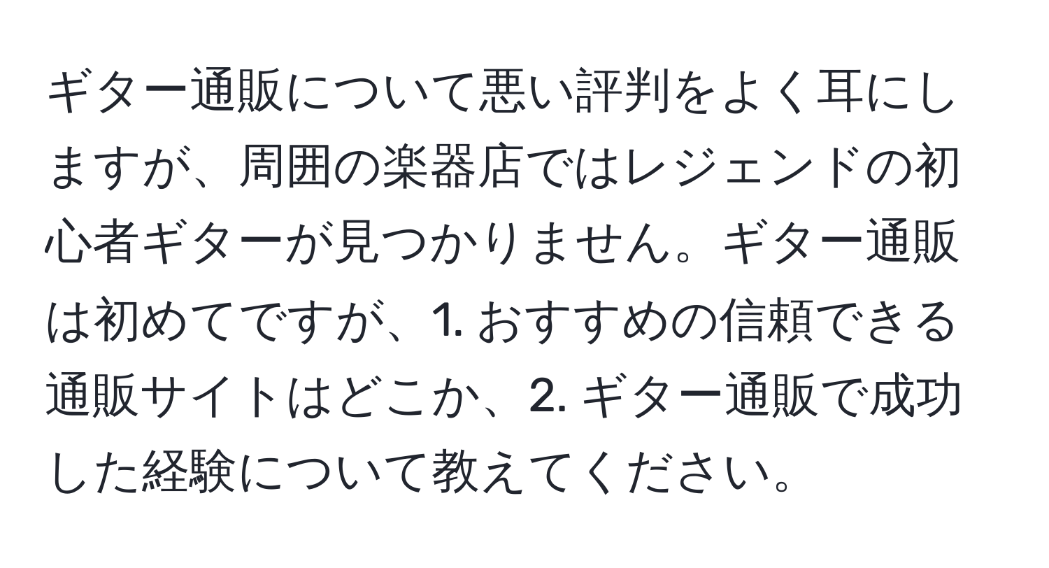 ギター通販について悪い評判をよく耳にしますが、周囲の楽器店ではレジェンドの初心者ギターが見つかりません。ギター通販は初めてですが、1. おすすめの信頼できる通販サイトはどこか、2. ギター通販で成功した経験について教えてください。