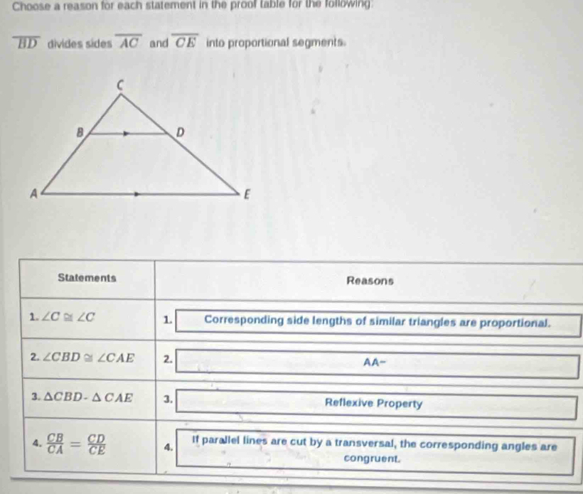 Choose a reason for each statement in the proof table for the following:
overline BD divides sides overline AC and overline CE into proportional segments. 
Statements Reasons 
1. ∠ C≌ ∠ C 1. □ Corresponding side lengths of similar triangles are proportional. ^ 
2. ∠ CBD≌ ∠ CAE 2. □ AA- □ 
3. △ CBD-△ CAE 3. □ R flexive Property □ 
4.  CB/CA = CD/CE  4. If parallel lines are cut by a transversal, the corresponding angles are
∴  9/2  2 congruent. 
□ 