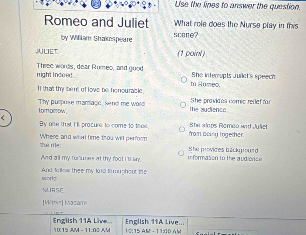 Use the lines to answer the question.
Romeo and Juliet What role does the Nurse play in this
scene?
by William Shakespeare
JULIET. (1 point)
Three words, dear Romeo, and good
night indeed. She interrupts Juliet's speech
to Romeo.
If that thy bent of love be honourable,
Thy purpose marriage, send me word
She provides comic relief for
tomorrow,
the audience.
She stops Romeo and Juliet
from being together.
Where and what time thou wilt perform
the rite; She provides background
And all my fortunes at thy foot I'll lay,
information to the audience.
And follow thee my lord throughout the
world
NURSE
[Within] MadamI
et
English 11A Live... English 11A Live...
10:15 AM-11:00 AM 10:15 AM -11;00 AM