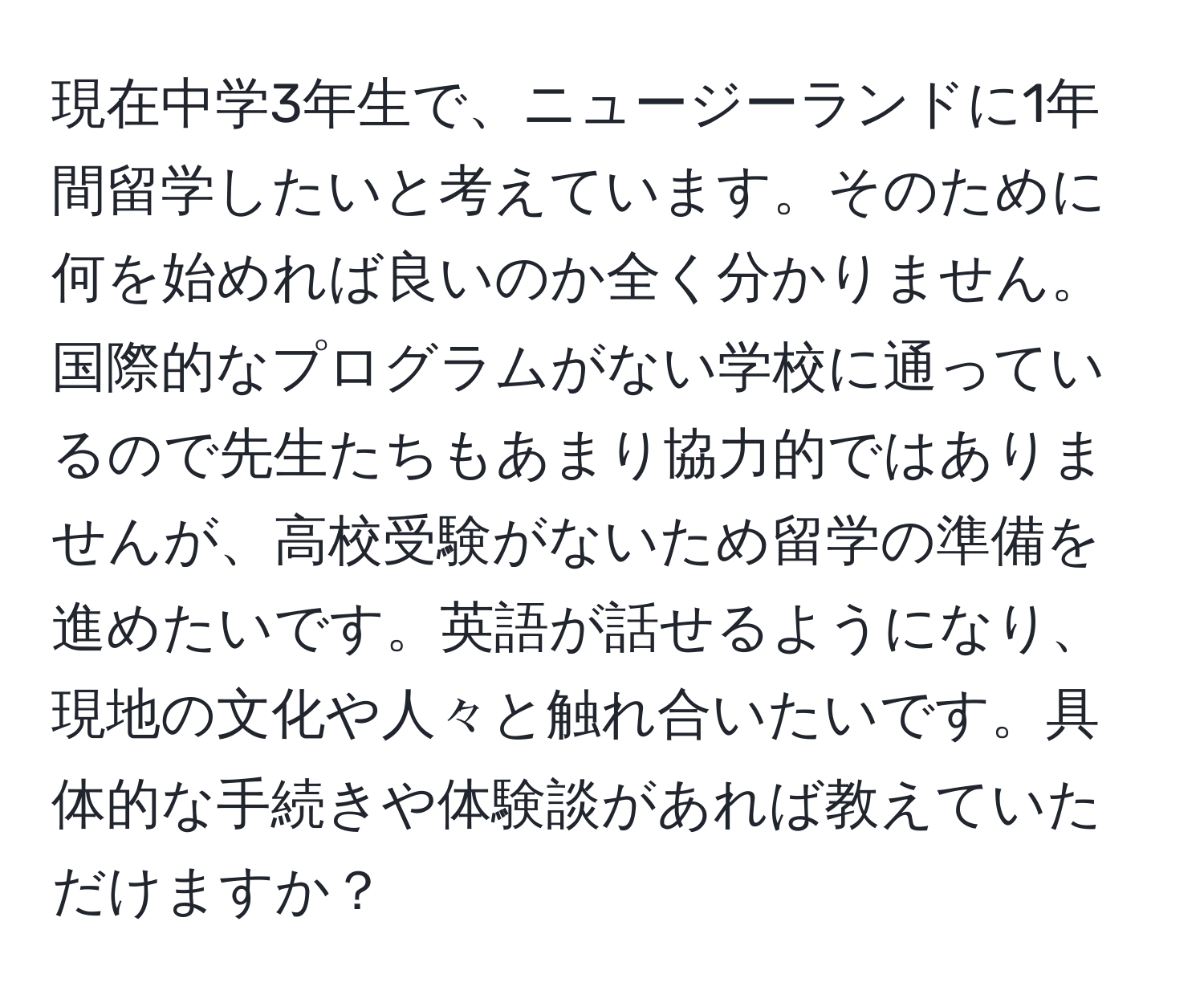 現在中学3年生で、ニュージーランドに1年間留学したいと考えています。そのために何を始めれば良いのか全く分かりません。国際的なプログラムがない学校に通っているので先生たちもあまり協力的ではありませんが、高校受験がないため留学の準備を進めたいです。英語が話せるようになり、現地の文化や人々と触れ合いたいです。具体的な手続きや体験談があれば教えていただけますか？